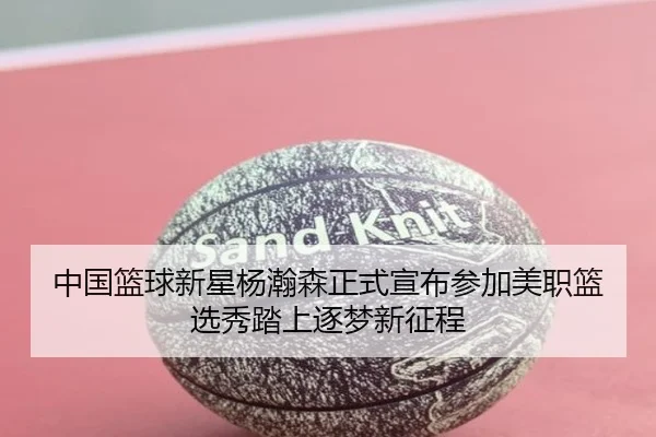 中国篮球新星杨瀚森正式宣布参加美职篮选秀踏上逐梦新征程