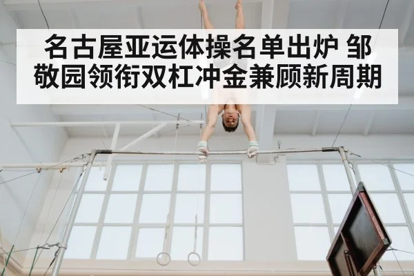 名古屋亚运体操名单出炉 邹敬园领衔双杠冲金兼顾新周期
